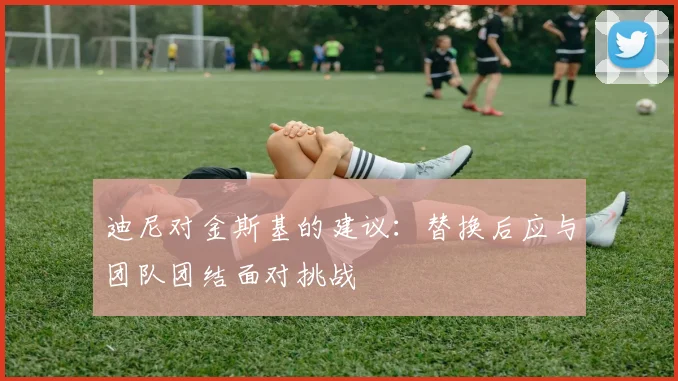 迪尼对金斯基的建议：替换后应与团队团结面对挑战