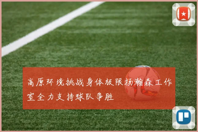 高原环境挑战身体极限杨瀚森工作室全力支持球队争胜