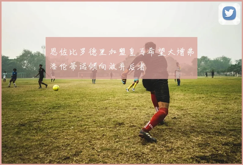 恩佐比罗德里加盟皇马希望大增弗洛伦蒂诺倾向放弃后者