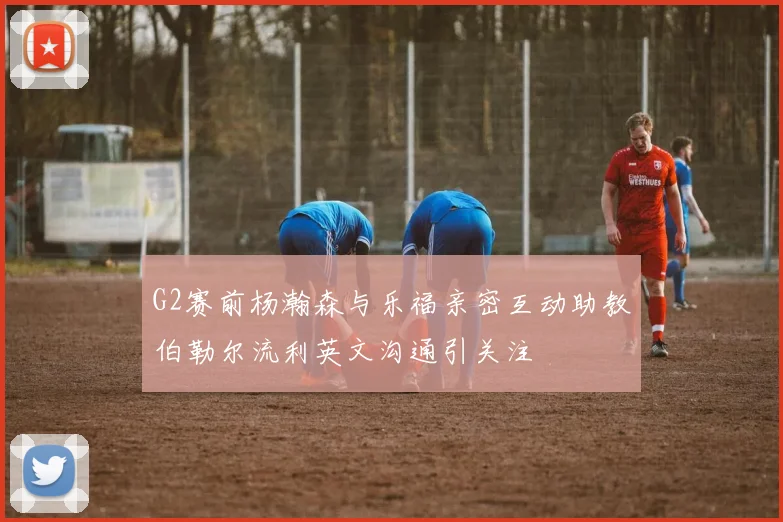 G2赛前杨瀚森与乐福亲密互动助教伯勒尔流利英文沟通引关注