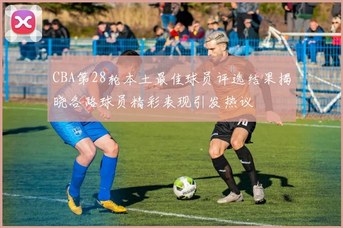 CBA第28轮本土最佳球员评选结果揭晓各路球员精彩表现引发热议