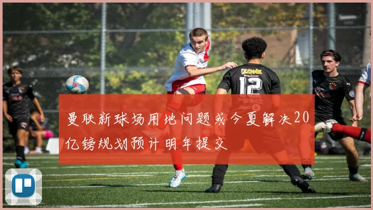 曼联新球场用地问题或今夏解决20亿镑规划预计明年提交