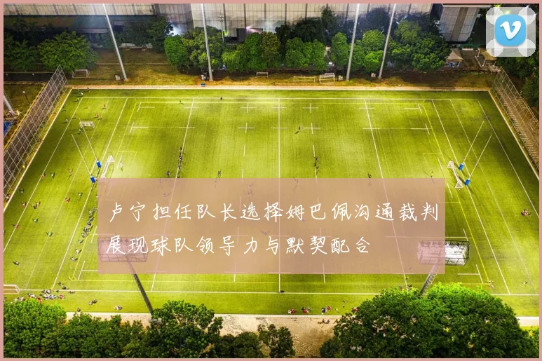 卢宁担任队长选择姆巴佩沟通裁判展现球队领导力与默契配合